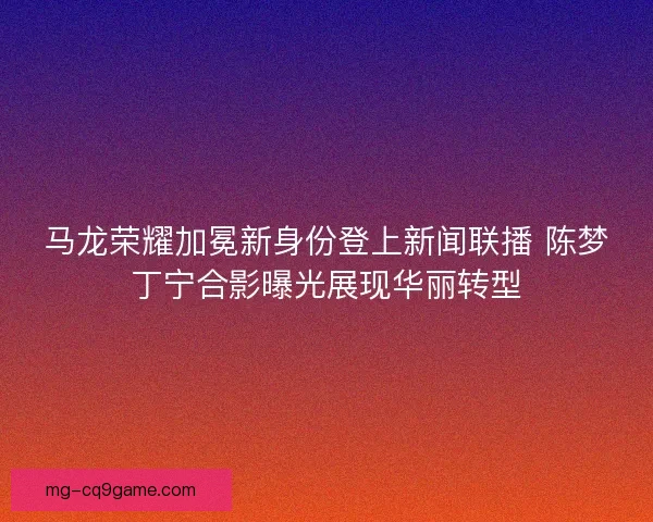 马龙荣耀加冕新身份登上新闻联播 陈梦丁宁合影曝光展现华丽转型