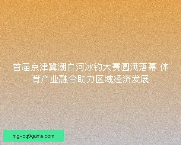 首届京津冀潮白河冰钓大赛圆满落幕 体育产业融合助力区域经济发展